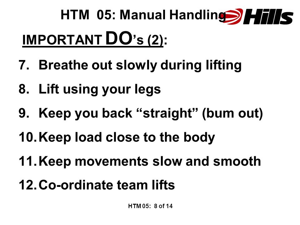 HTM 05: Manual Handling IMPORTANT DO ’s (2): 7.Breathe out slowly during lifting 8.Lift using your legs 9.Keep you back straight (bum out) 10.Keep load close to the body 11.Keep movements slow and smooth 12.Co-ordinate team lifts HTM 05: 8 of 14