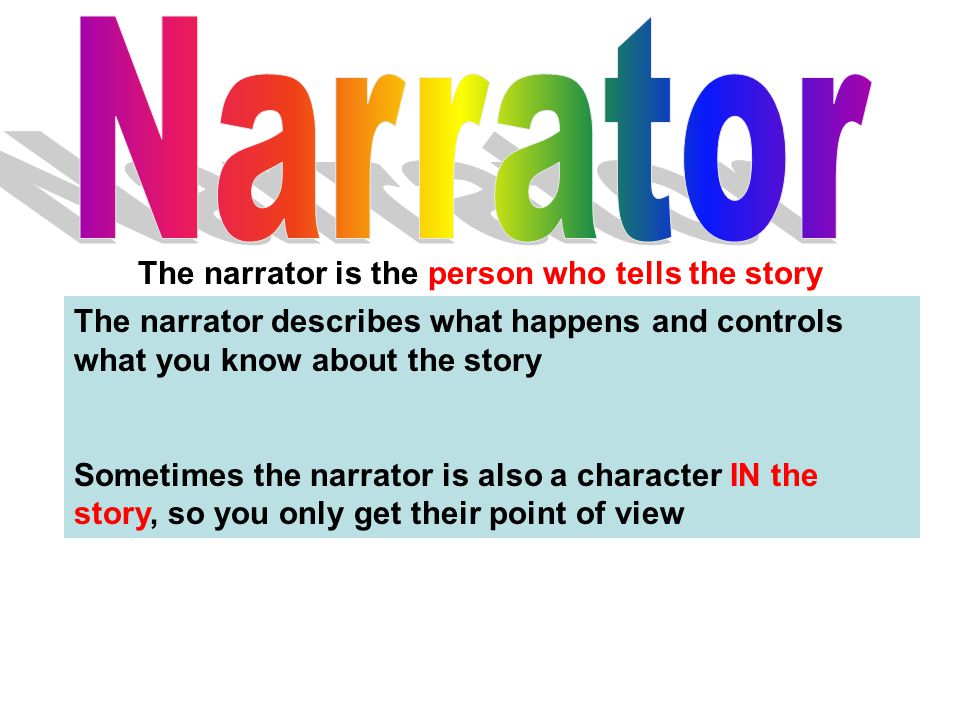 The narrator is the person who tells the story The narrator describes what happens and controls what you know about the story Sometimes the narrator is also a character IN the story, so you only get their point of view