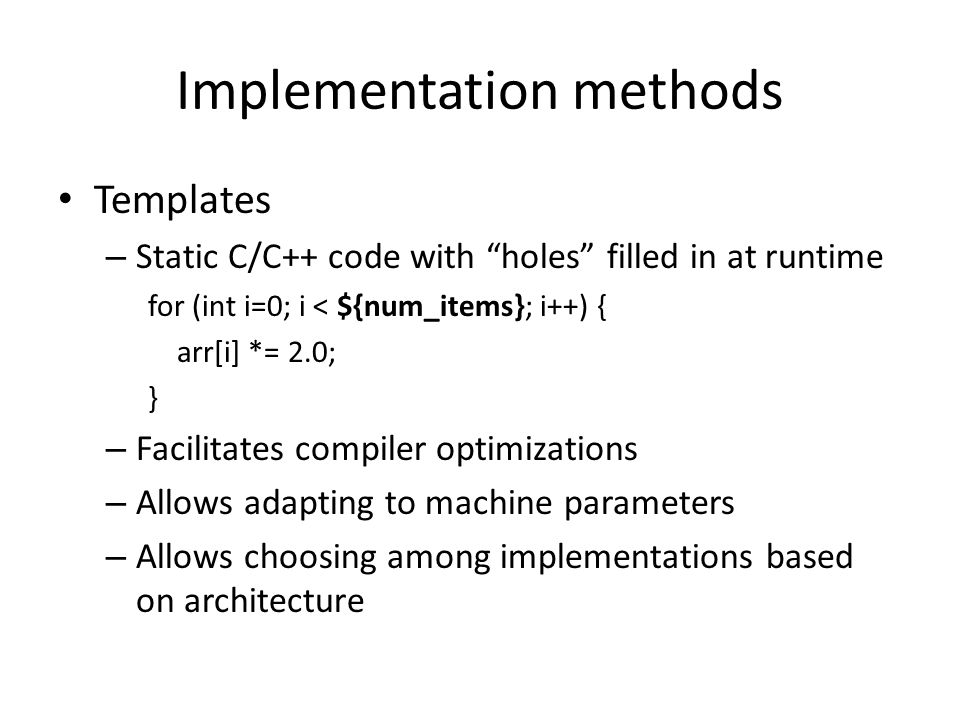Implementation methods Templates – Static C/C++ code with holes filled in at runtime for (int i=0; i < ${num_items}; i++) { arr[i] *= 2.0; } – Facilitates compiler optimizations – Allows adapting to machine parameters – Allows choosing among implementations based on architecture