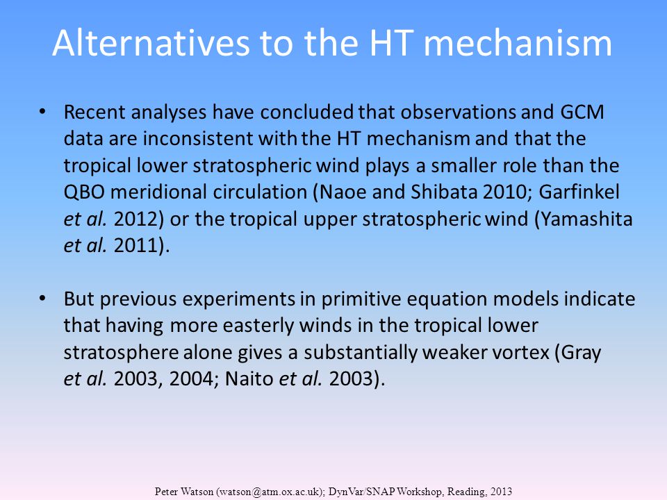 Alternatives to the HT mechanism Peter Watson DynVar/SNAP Workshop, Reading, 2013 Recent analyses have concluded that observations and GCM data are inconsistent with the HT mechanism and that the tropical lower stratospheric wind plays a smaller role than the QBO meridional circulation (Naoe and Shibata 2010; Garfinkel et al.