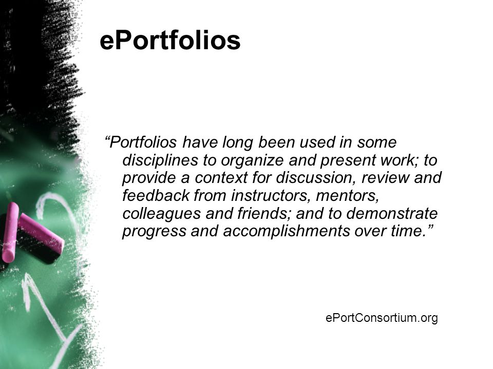ePortfolios Portfolios have long been used in some disciplines to organize and present work; to provide a context for discussion, review and feedback from instructors, mentors, colleagues and friends; and to demonstrate progress and accomplishments over time. ePortConsortium.org