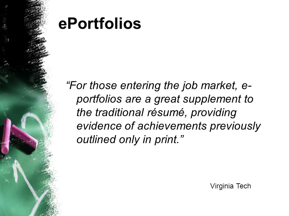 ePortfolios For those entering the job market, e- portfolios are a great supplement to the traditional résumé, providing evidence of achievements previously outlined only in print. Virginia Tech