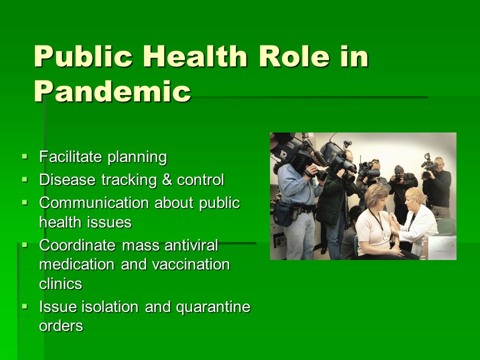 Public Health Role in Pandemic  Facilitate planning  Disease tracking & control  Communication about public health issues  Coordinate mass antiviral medication and vaccination clinics  Issue isolation and quarantine orders