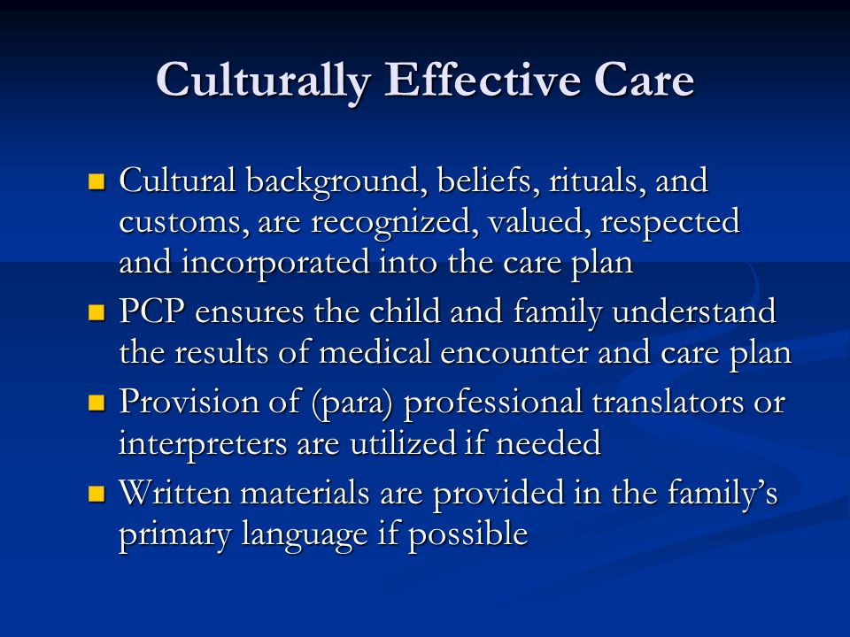 Culturally Effective Care Cultural background, beliefs, rituals, and customs, are recognized, valued, respected and incorporated into the care plan Cultural background, beliefs, rituals, and customs, are recognized, valued, respected and incorporated into the care plan PCP ensures the child and family understand the results of medical encounter and care plan PCP ensures the child and family understand the results of medical encounter and care plan Provision of (para) professional translators or interpreters are utilized if needed Provision of (para) professional translators or interpreters are utilized if needed Written materials are provided in the family’s primary language if possible Written materials are provided in the family’s primary language if possible