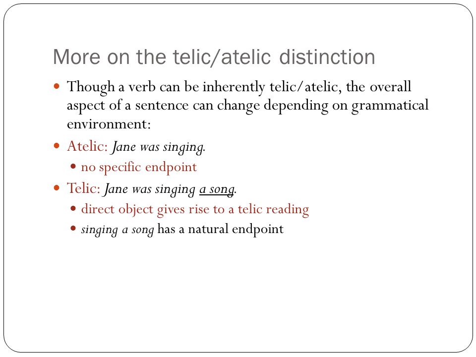 More on the telic/atelic distinction Though a verb can be inherently telic/atelic, the overall aspect of a sentence can change depending on grammatical environment: Atelic: Jane was singing.