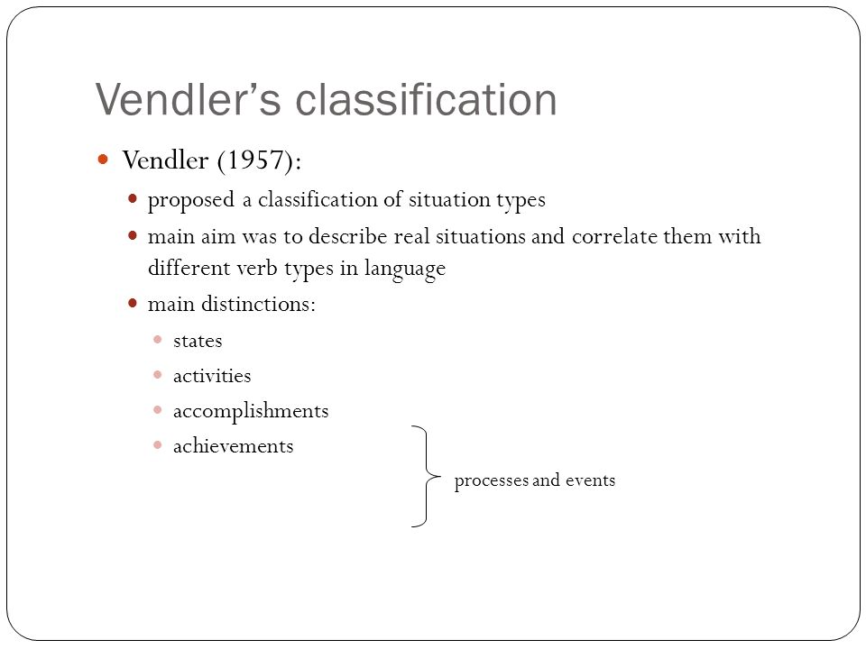 Vendler’s classification Vendler (1957): proposed a classification of situation types main aim was to describe real situations and correlate them with different verb types in language main distinctions: states activities accomplishments achievements processes and events