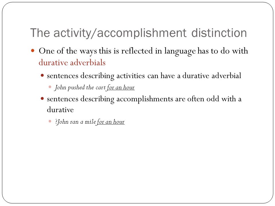 The activity/accomplishment distinction One of the ways this is reflected in language has to do with durative adverbials sentences describing activities can have a durative adverbial John pushed the cart for an hour sentences describing accomplishments are often odd with a durative John ran a mile for an hour