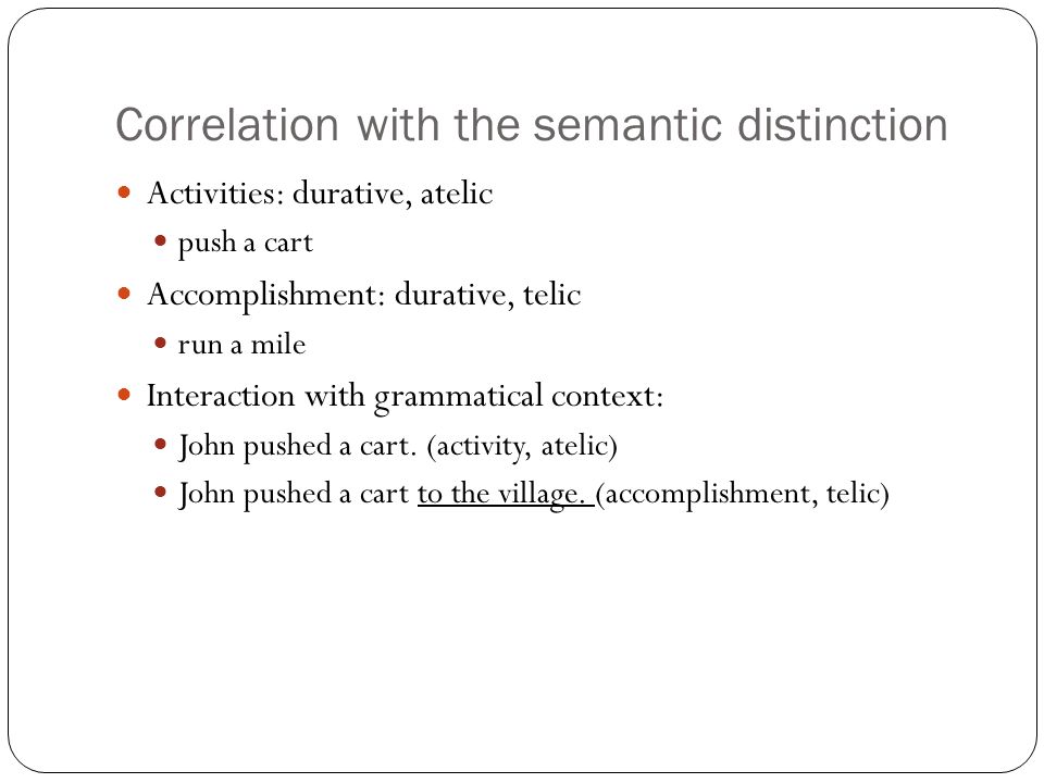 Correlation with the semantic distinction Activities: durative, atelic push a cart Accomplishment: durative, telic run a mile Interaction with grammatical context: John pushed a cart.