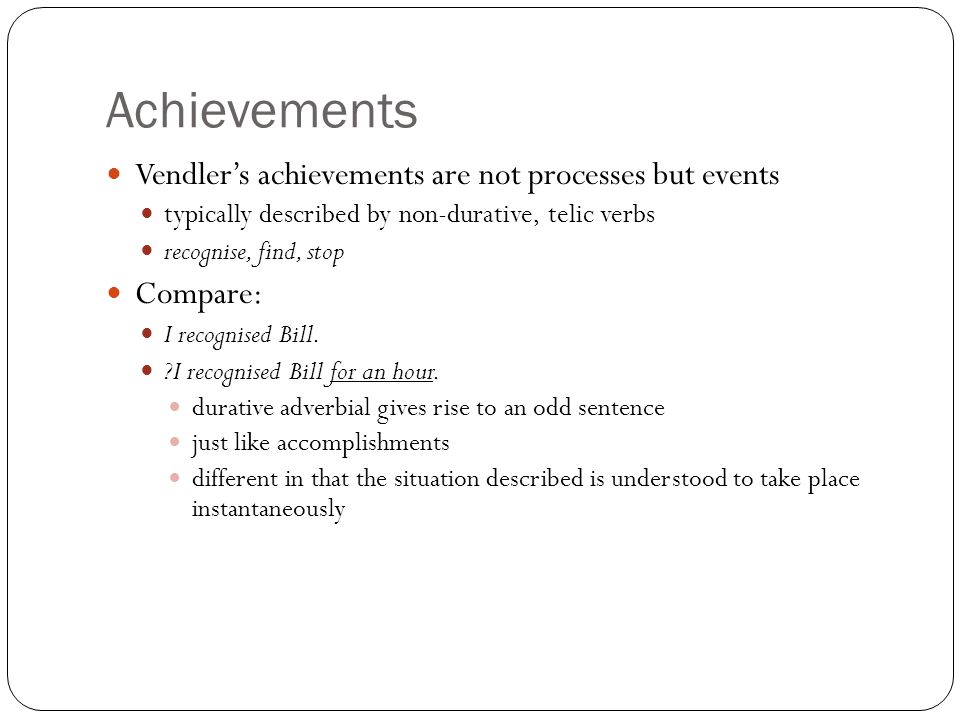 Achievements Vendler’s achievements are not processes but events typically described by non-durative, telic verbs recognise, find, stop Compare: I recognised Bill.