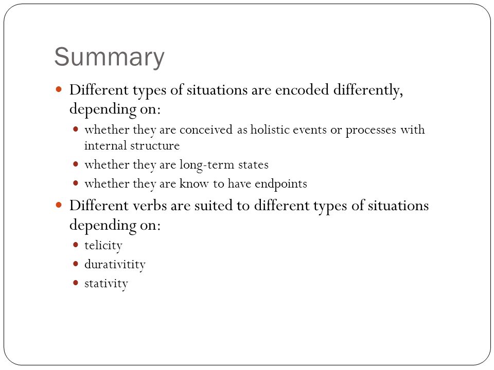 Summary Different types of situations are encoded differently, depending on: whether they are conceived as holistic events or processes with internal structure whether they are long-term states whether they are know to have endpoints Different verbs are suited to different types of situations depending on: telicity durativitity stativity
