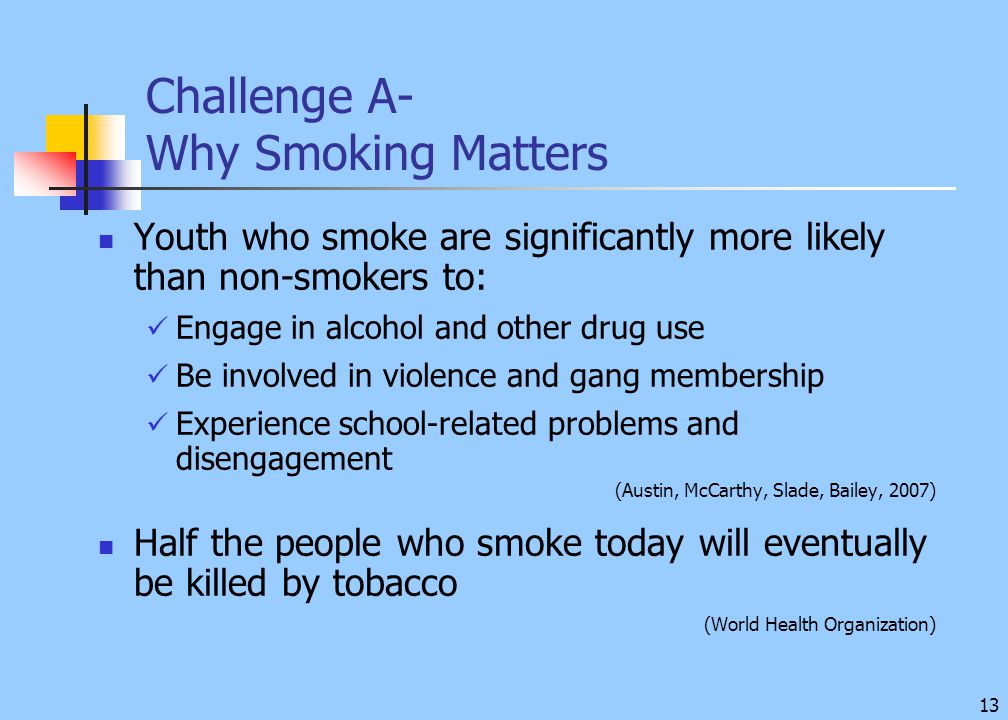 13 Challenge A- Why Smoking Matters Youth who smoke are significantly more likely than non-smokers to: Engage in alcohol and other drug use Be involved in violence and gang membership Experience school-related problems and disengagement (Austin, McCarthy, Slade, Bailey, 2007) Half the people who smoke today will eventually be killed by tobacco (World Health Organization)