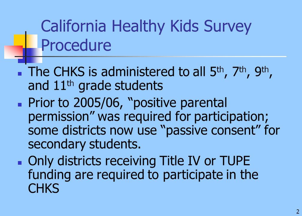 2 California Healthy Kids Survey Procedure The CHKS is administered to all 5 th, 7 th, 9 th, and 11 th grade students Prior to 2005/06, positive parental permission was required for participation; some districts now use passive consent for secondary students.