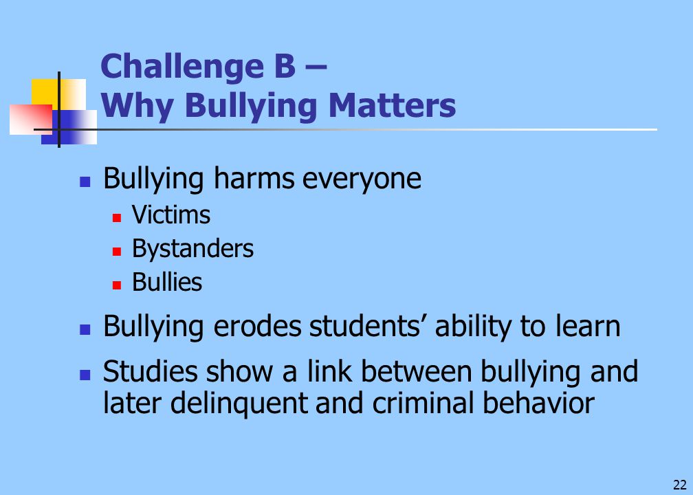 22 Challenge B – Why Bullying Matters Bullying harms everyone Victims Bystanders Bullies Bullying erodes students’ ability to learn Studies show a link between bullying and later delinquent and criminal behavior