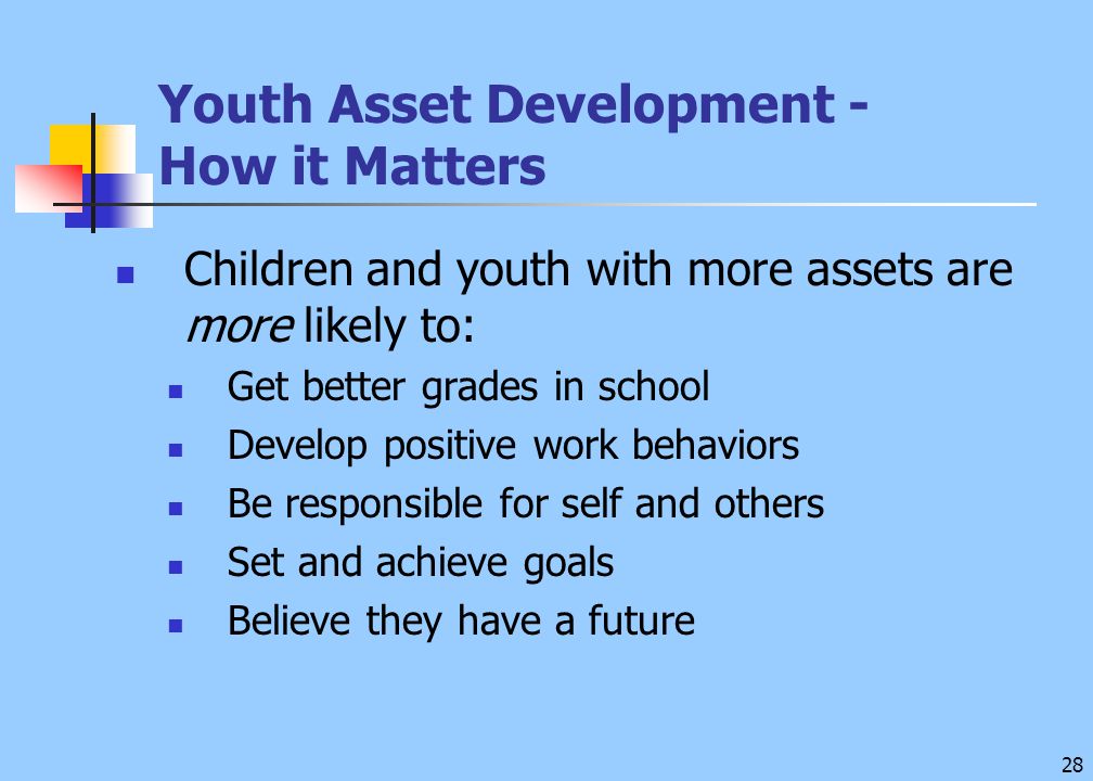 28 Youth Asset Development - How it Matters Children and youth with more assets are more likely to: Get better grades in school Develop positive work behaviors Be responsible for self and others Set and achieve goals Believe they have a future