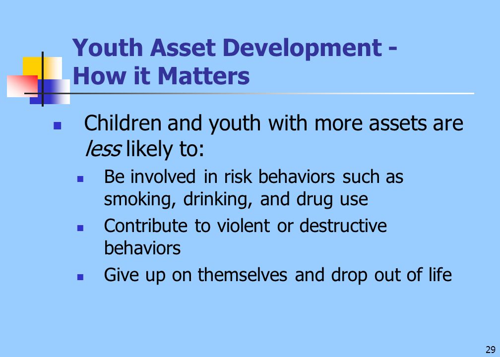 29 Youth Asset Development - How it Matters Children and youth with more assets are less likely to: Be involved in risk behaviors such as smoking, drinking, and drug use Contribute to violent or destructive behaviors Give up on themselves and drop out of life