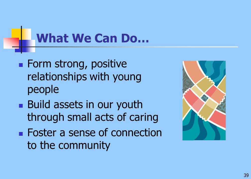 39 What We Can Do… Form strong, positive relationships with young people Build assets in our youth through small acts of caring Foster a sense of connection to the community