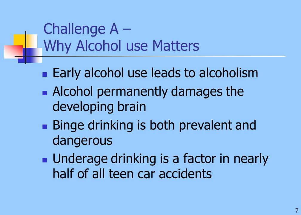 7 Challenge A – Why Alcohol use Matters Early alcohol use leads to alcoholism Alcohol permanently damages the developing brain Binge drinking is both prevalent and dangerous Underage drinking is a factor in nearly half of all teen car accidents