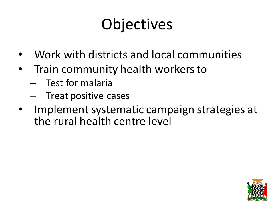 Objectives Work with districts and local communities Train community health workers to – Test for malaria – Treat positive cases Implement systematic campaign strategies at the rural health centre level