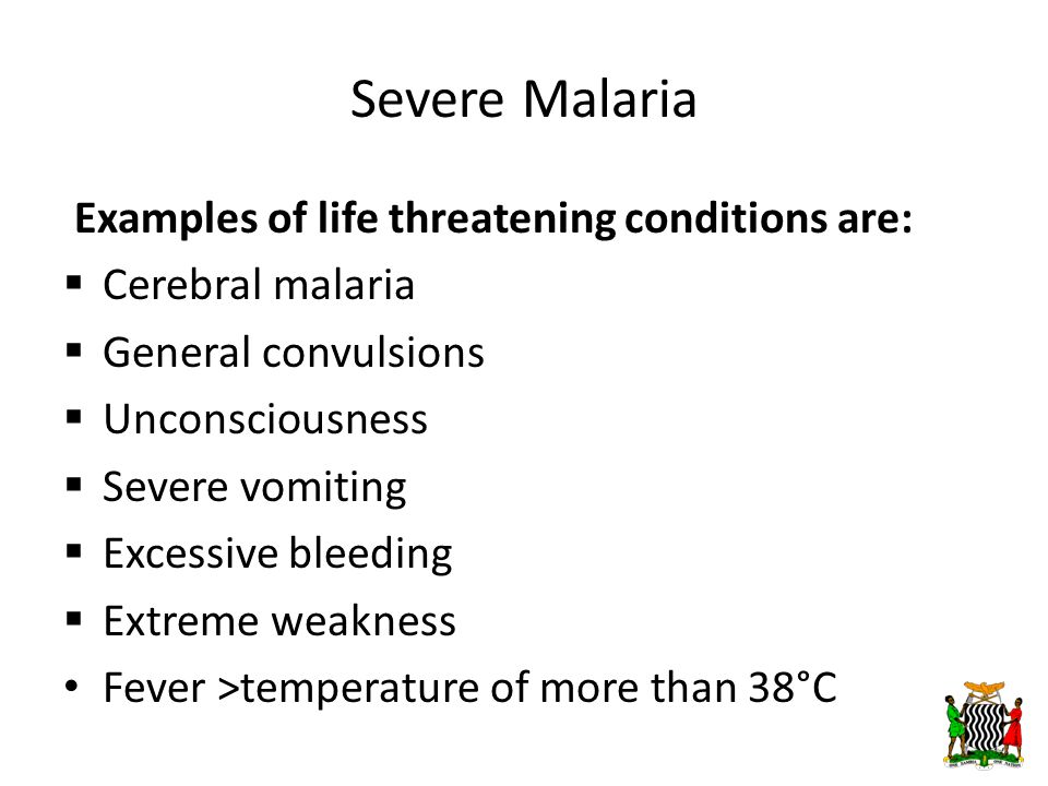 Severe Malaria Examples of life threatening conditions are:  Cerebral malaria  General convulsions  Unconsciousness  Severe vomiting  Excessive bleeding  Extreme weakness Fever >temperature of more than 38°C