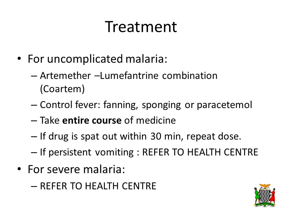 Treatment For uncomplicated malaria: – Artemether –Lumefantrine combination (Coartem) – Control fever: fanning, sponging or paracetemol – Take entire course of medicine – If drug is spat out within 30 min, repeat dose.