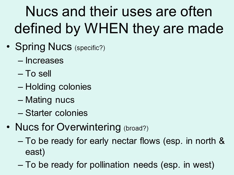 Nucs and their uses are often defined by WHEN they are made Spring Nucs (specific ) –Increases –To sell –Holding colonies –Mating nucs –Starter colonies Nucs for Overwintering (broad ) –To be ready for early nectar flows (esp.