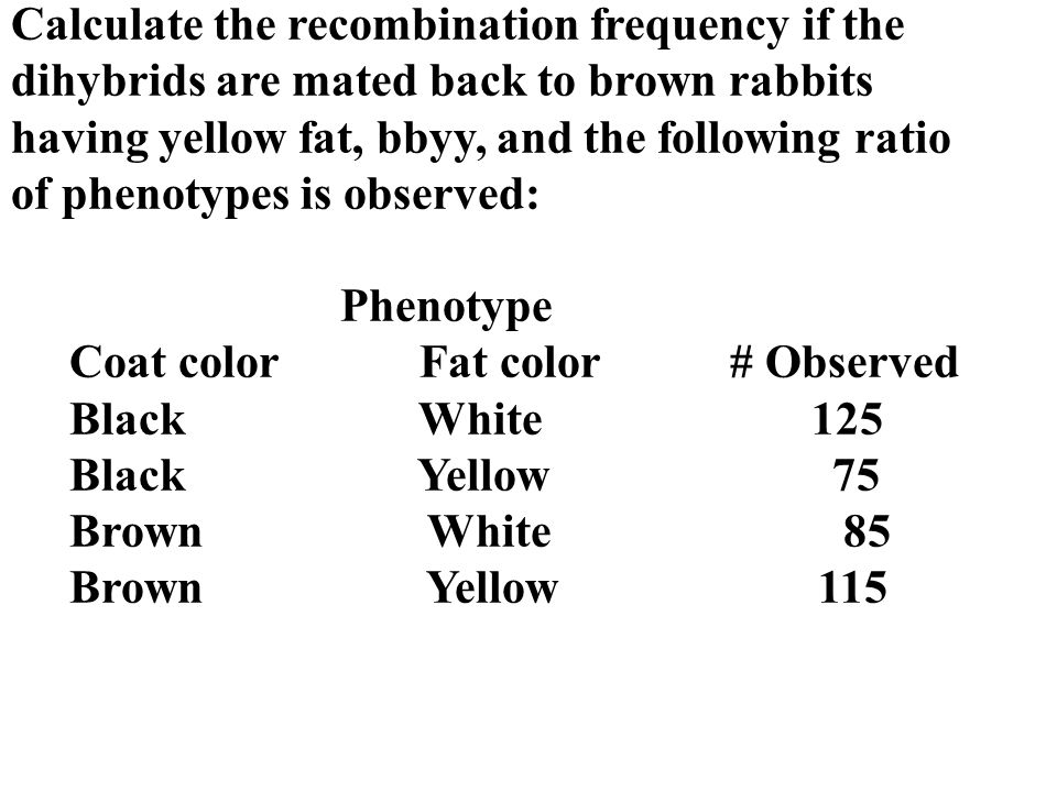 Calculate the recombination frequency if the dihybrids are mated back to brown rabbits having yellow fat, bbyy, and the following ratio of phenotypes is observed: Phenotype Coat color Fat color # Observed Black White 125 Black Yellow 75 Brown White 85 Brown Yellow 115