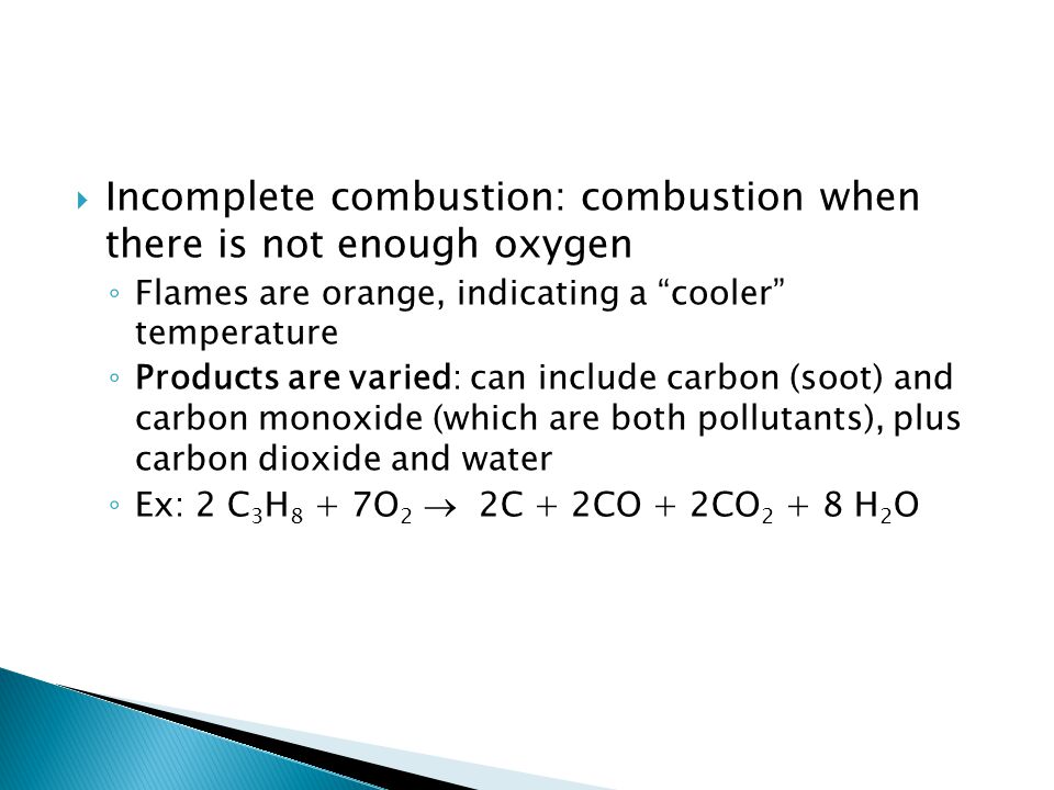  Incomplete combustion: combustion when there is not enough oxygen ◦ Flames are orange, indicating a cooler temperature ◦ Products are varied: can include carbon (soot) and carbon monoxide (which are both pollutants), plus carbon dioxide and water ◦ Ex: 2 C 3 H 8 + 7O 2  2C + 2CO + 2CO H 2 O