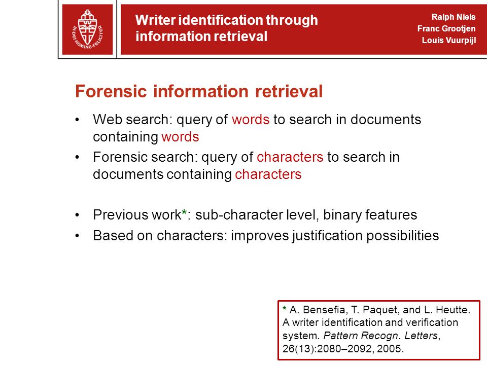 Forensic information retrieval Web search: query of words to search in documents containing words Forensic search: query of characters to search in documents containing characters Previous work*: sub-character level, binary features Based on characters: improves justification possibilities Writer identification through information retrieval Ralph Niels Franc Grootjen Louis Vuurpijl * A.