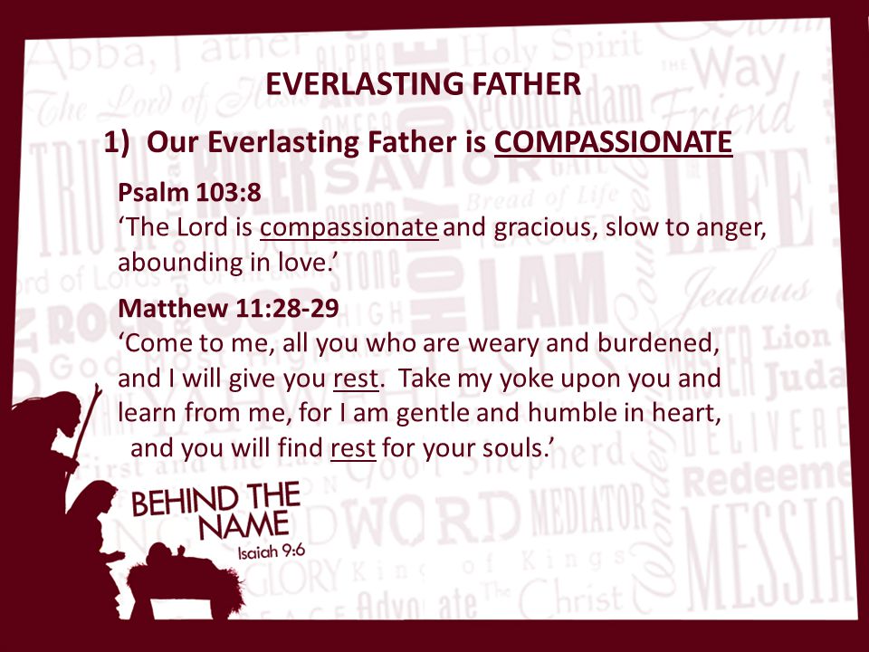 EVERLASTING FATHER 1) Our Everlasting Father is COMPASSIONATE Psalm 103:8 ‘The Lord is compassionate and gracious, slow to anger, abounding in love.’ Matthew 11:28-29 ‘Come to me, all you who are weary and burdened, and I will give you rest.