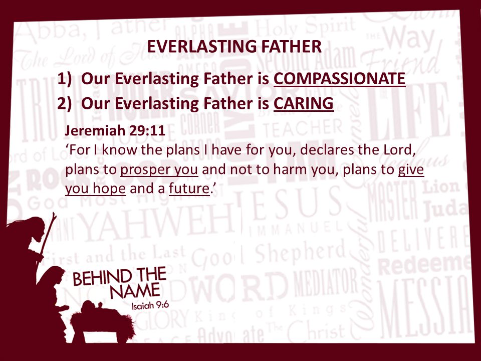 EVERLASTING FATHER 1) Our Everlasting Father is COMPASSIONATE 2) Our Everlasting Father is CARING Jeremiah 29:11 ‘For I know the plans I have for you, declares the Lord, plans to prosper you and not to harm you, plans to give you hope and a future.’