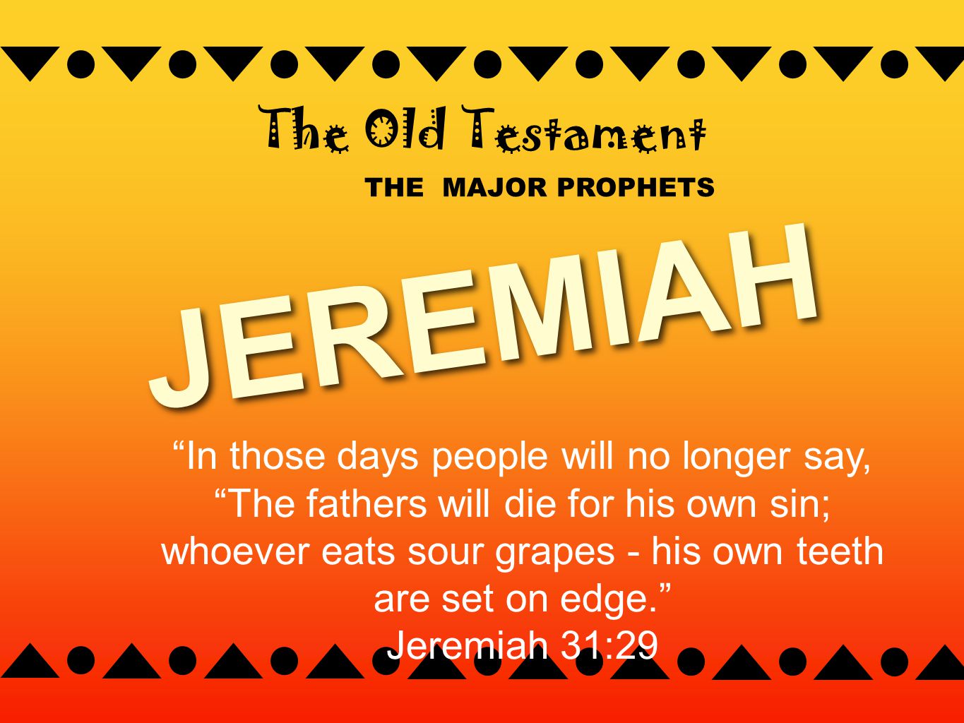 THE MAJOR PROPHETS The Old Testament JEREMIAH In those days people will no longer say, The fathers will die for his own sin; whoever eats sour grapes - his own teeth are set on edge. Jeremiah 31:29
