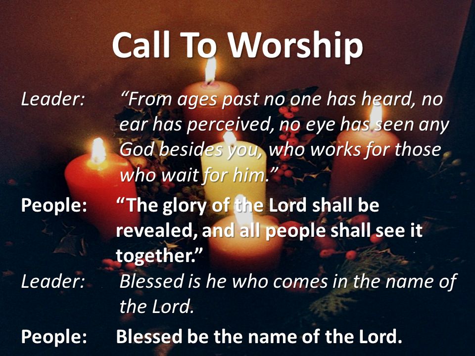 Call To Worship Leader: From ages past no one has heard, no ear has perceived, no eye has seen any God besides you, who works for those who wait for him. People: The glory of the Lord shall be revealed, and all people shall see it together. Leader: Blessed is he who comes in the name of the Lord.