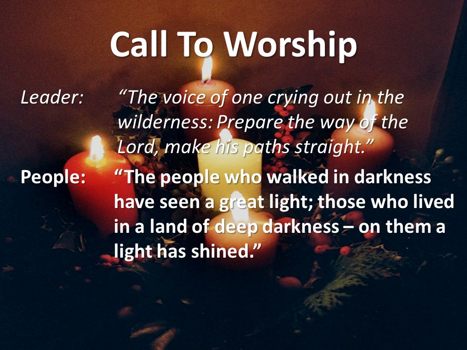 Call To Worship Leader: The voice of one crying out in the wilderness: Prepare the way of the Lord, make his paths straight. People: The people who walked in darkness have seen a great light; those who lived in a land of deep darkness – on them a light has shined.