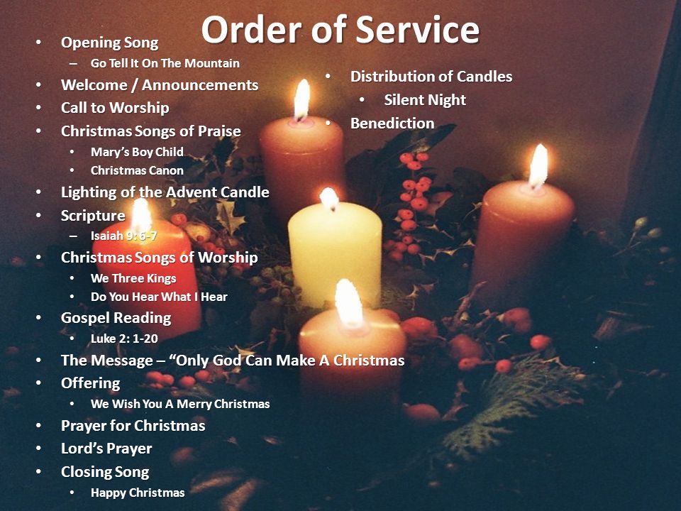 Order of Service Opening Song Opening Song – Go Tell It On The Mountain Welcome / Announcements Welcome / Announcements Call to Worship Call to Worship Christmas Songs of Praise Christmas Songs of Praise Mary’s Boy Child Mary’s Boy Child Christmas Canon Christmas Canon Lighting of the Advent Candle Lighting of the Advent Candle Scripture Scripture – Isaiah 9: 6-7 Christmas Songs of Worship Christmas Songs of Worship We Three Kings We Three Kings Do You Hear What I Hear Do You Hear What I Hear Gospel Reading Gospel Reading Luke 2: 1-20 Luke 2: 1-20 The Message – Only God Can Make A Christmas The Message – Only God Can Make A Christmas Offering Offering We Wish You A Merry Christmas We Wish You A Merry Christmas Prayer for Christmas Prayer for Christmas Lord’s Prayer Lord’s Prayer Closing Song Closing Song Happy Christmas Happy Christmas Distribution of Candles Distribution of Candles Silent Night Silent Night Benediction Benediction