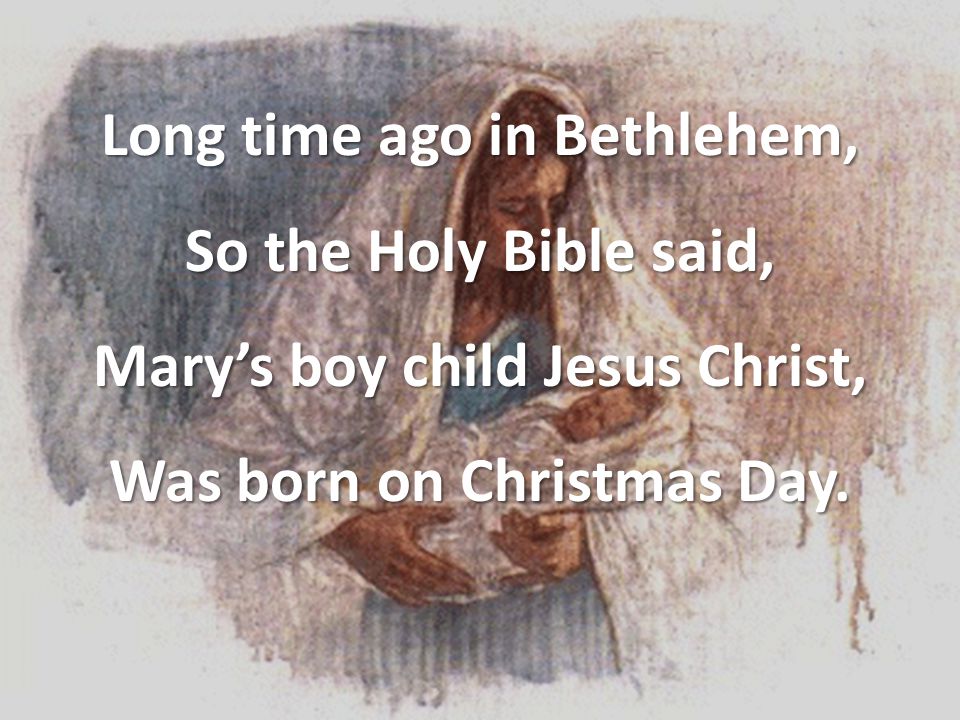 Long time ago in Bethlehem, So the Holy Bible said, Mary’s boy child Jesus Christ, Was born on Christmas Day.