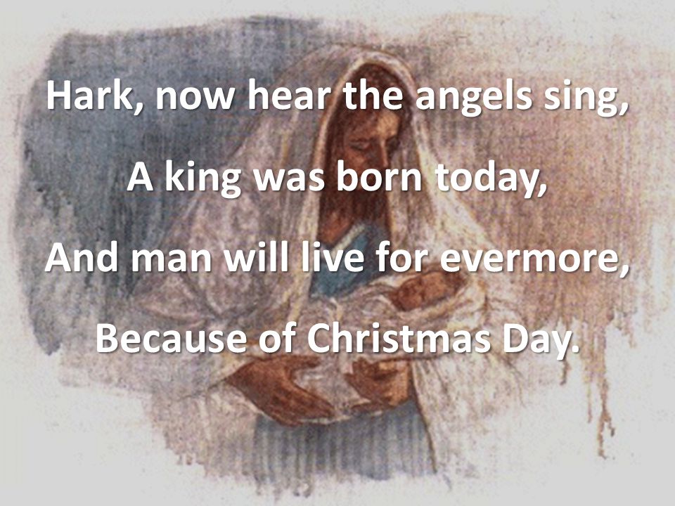 Hark, now hear the angels sing, A king was born today, And man will live for evermore, Because of Christmas Day.