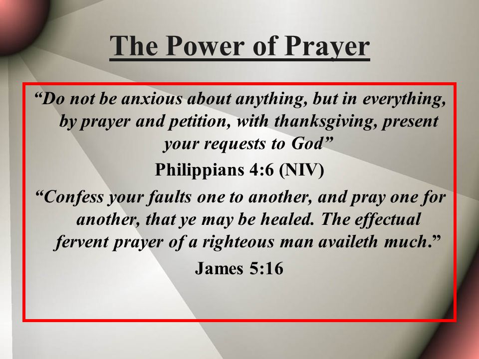 The Power of Prayer Do not be anxious about anything, but in everything, by prayer and petition, with thanksgiving, present your requests to God Philippians 4:6 (NIV) Confess your faults one to another, and pray one for another, that ye may be healed.