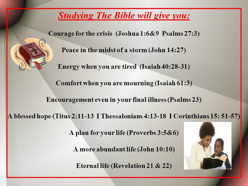 Studying The Bible will give you: Courage for the crisis (Joshua 1:6&9 Psalms 27:3) Peace in the midst of a storm (John 14:27) Energy when you are tired (Isaiah 40:28-31) Comfort when you are mourning (Isaiah 61:3) Encouragement even in your final illness (Psalms 23) A blessed hope (Titus 2:11-13 I Thessalonians 4:13-18 I Corinthians 15: 51-57) A plan for your life (Proverbs 3:5&6) A more abundant life (John 10:10) Eternal life (Revelation 21 & 22)