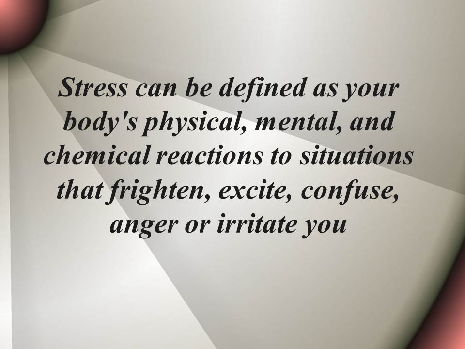 Stress can be defined as your body s physical, mental, and chemical reactions to situations that frighten, excite, confuse, anger or irritate you