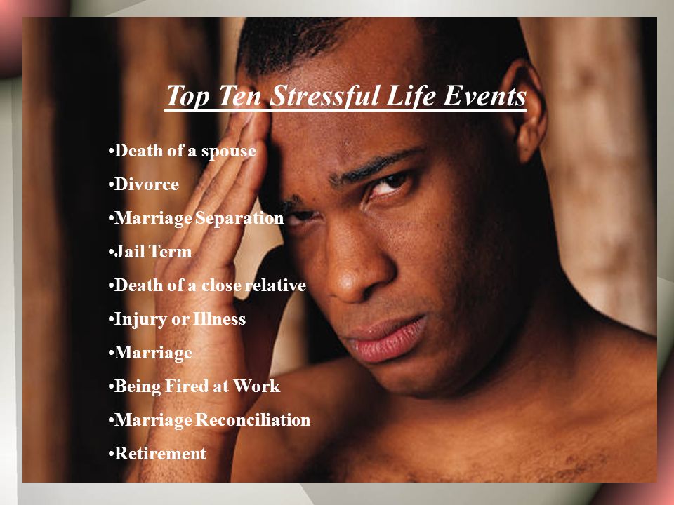 Top Ten Stressful Life Events Death of a spouse Divorce Marriage Separation Jail Term Death of a close relative Injury or Illness Marriage Being Fired at Work Marriage Reconciliation Retirement