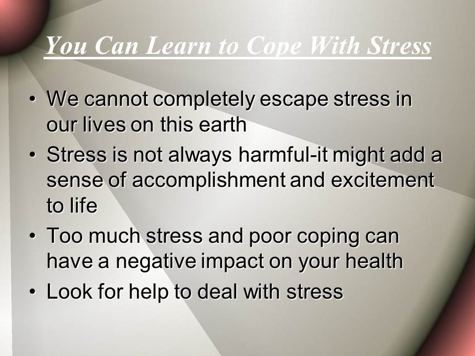 You Can Learn to Cope With Stress We cannot completely escape stress in our lives on this earthWe cannot completely escape stress in our lives on this earth Stress is not always harmful-it might add a sense of accomplishment and excitement to lifeStress is not always harmful-it might add a sense of accomplishment and excitement to life Too much stress and poor coping can have a negative impact on your healthToo much stress and poor coping can have a negative impact on your health Look for help to deal with stressLook for help to deal with stress