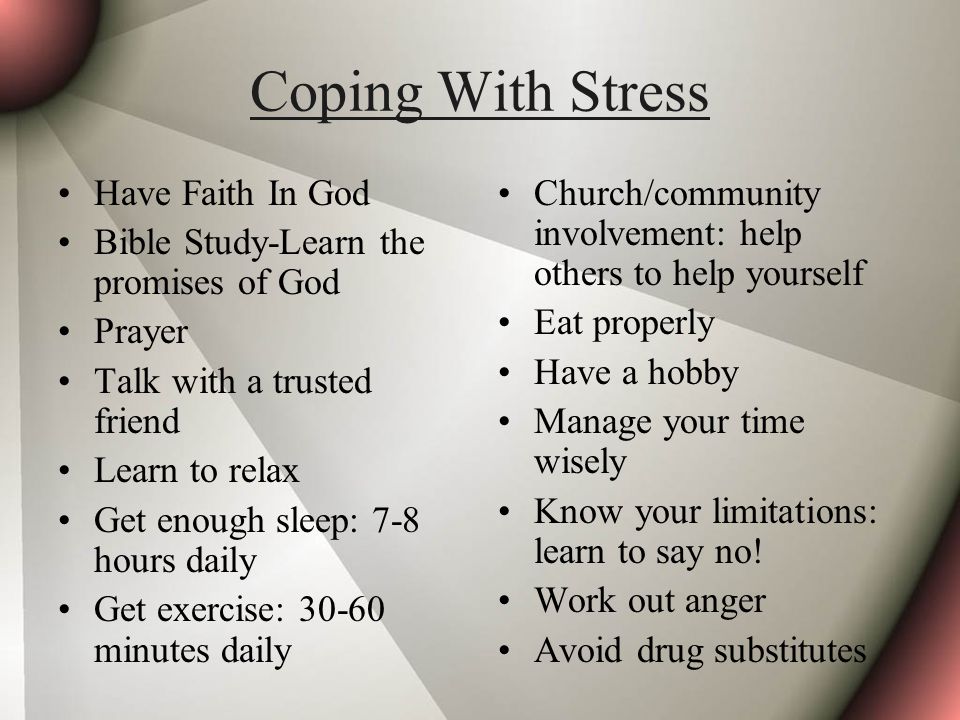 Coping With Stress Have Faith In God Bible Study-Learn the promises of God Prayer Talk with a trusted friend Learn to relax Get enough sleep: 7-8 hours daily Get exercise: minutes daily Church/community involvement: help others to help yourself Eat properly Have a hobby Manage your time wisely Know your limitations: learn to say no.