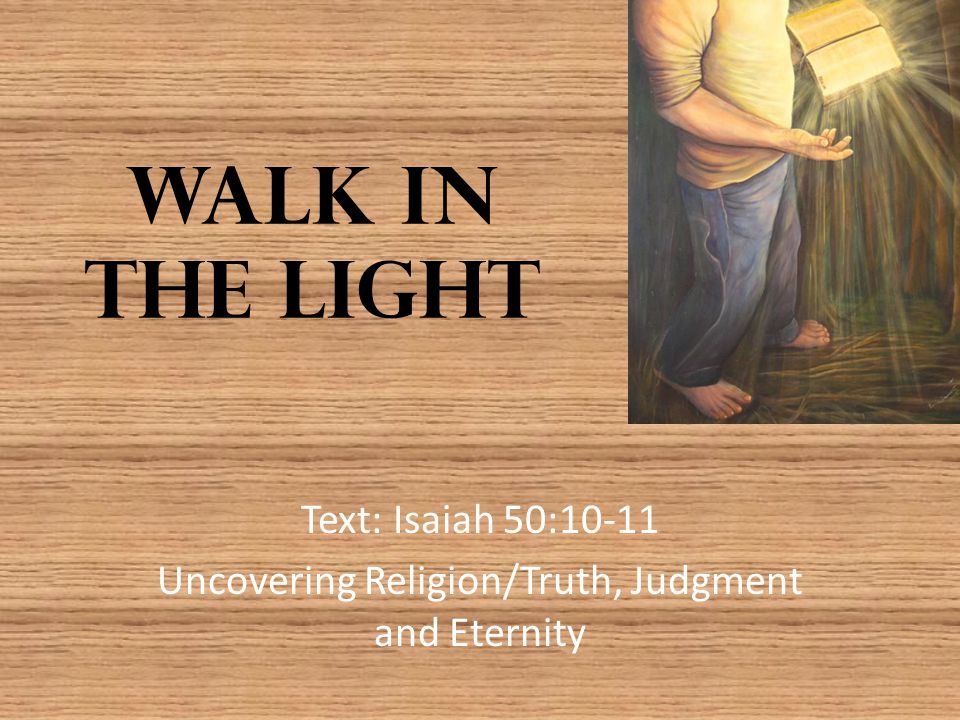Walk in the Light Text: Isaiah 50:10-11 Uncovering Religion/Truth, Judgment and Eternity