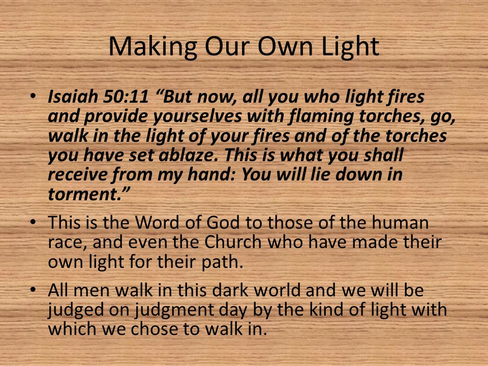 Making Our Own Light Isaiah 50:11 But now, all you who light fires and provide yourselves with flaming torches, go, walk in the light of your fires and of the torches you have set ablaze.