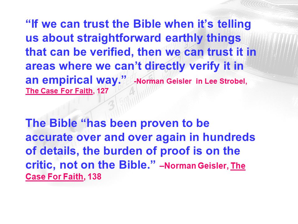 If we can trust the Bible when it’s telling us about straightforward earthly things that can be verified, then we can trust it in areas where we can’t directly verify it in an empirical way. -Norman Geisler in Lee Strobel, The Case For Faith, 127 The Bible has been proven to be accurate over and over again in hundreds of details, the burden of proof is on the critic, not on the Bible. –Norman Geisler, The Case For Faith, 138