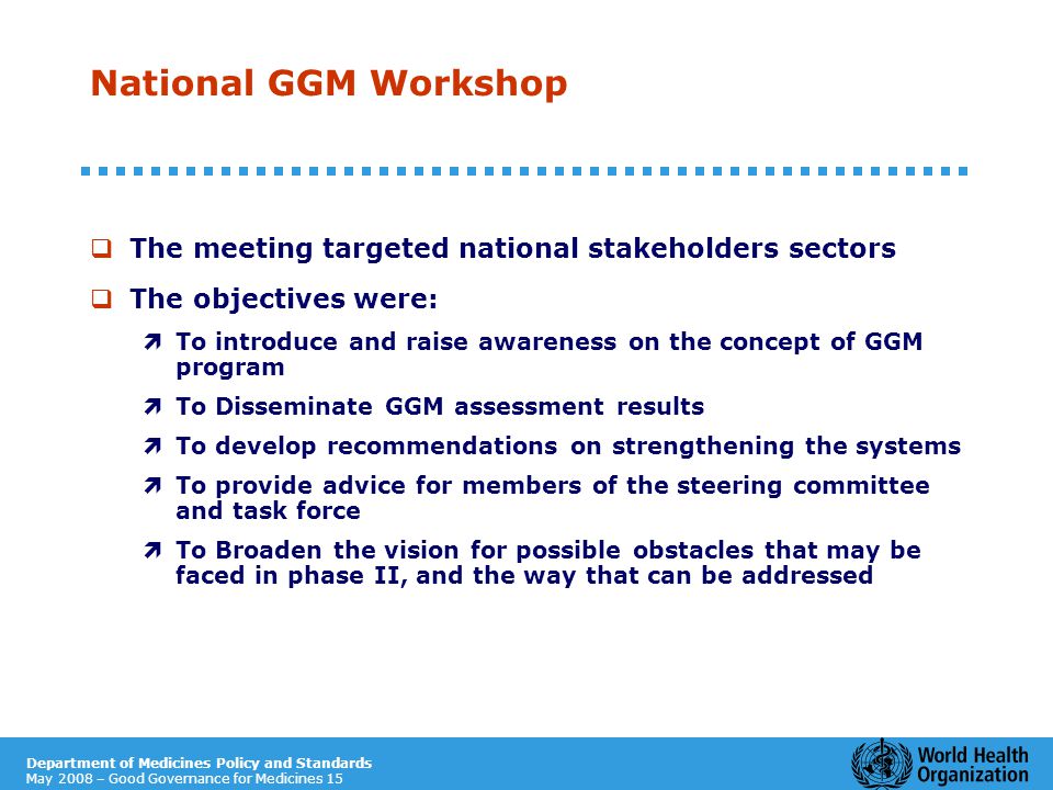 Department of Medicines Policy and Standards May 2008 – Good Governance for Medicines 15 National GGM Workshop  The meeting targeted national stakeholders sectors  The objectives were: ì To introduce and raise awareness on the concept of GGM program ì To Disseminate GGM assessment results ì To develop recommendations on strengthening the systems ì To provide advice for members of the steering committee and task force ì To Broaden the vision for possible obstacles that may be faced in phase II, and the way that can be addressed