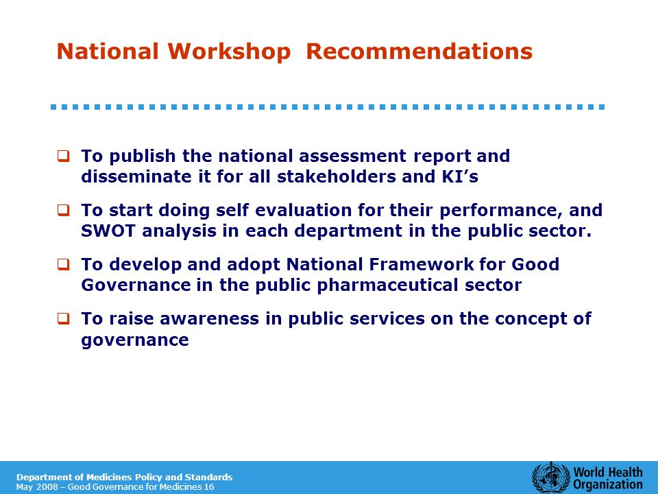 Department of Medicines Policy and Standards May 2008 – Good Governance for Medicines 16 National Workshop Recommendations  To publish the national assessment report and disseminate it for all stakeholders and KI’s  To start doing self evaluation for their performance, and SWOT analysis in each department in the public sector.