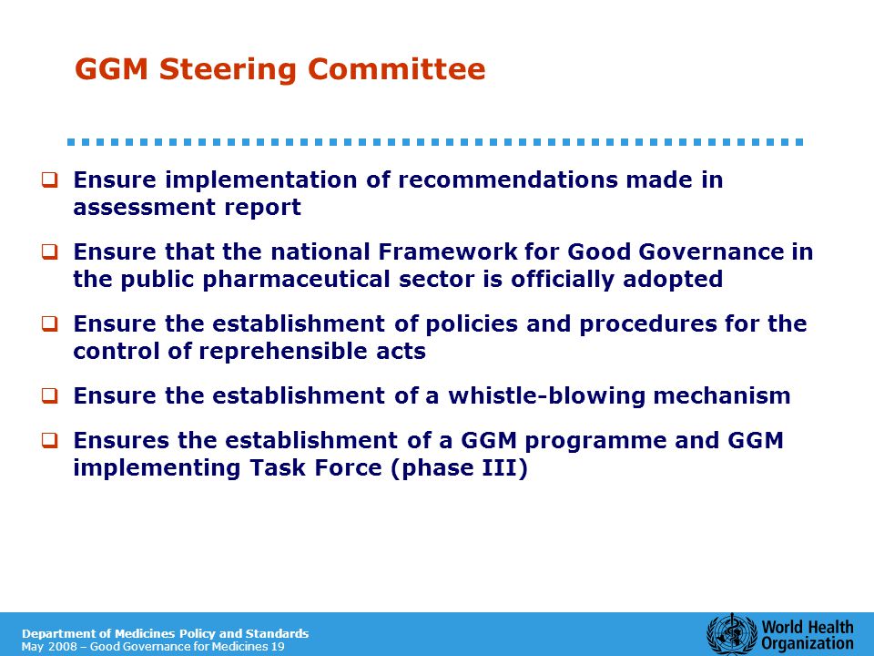 Department of Medicines Policy and Standards May 2008 – Good Governance for Medicines 19 GGM Steering Committee  Ensure implementation of recommendations made in assessment report  Ensure that the national Framework for Good Governance in the public pharmaceutical sector is officially adopted  Ensure the establishment of policies and procedures for the control of reprehensible acts  Ensure the establishment of a whistle-blowing mechanism  Ensures the establishment of a GGM programme and GGM implementing Task Force (phase III)