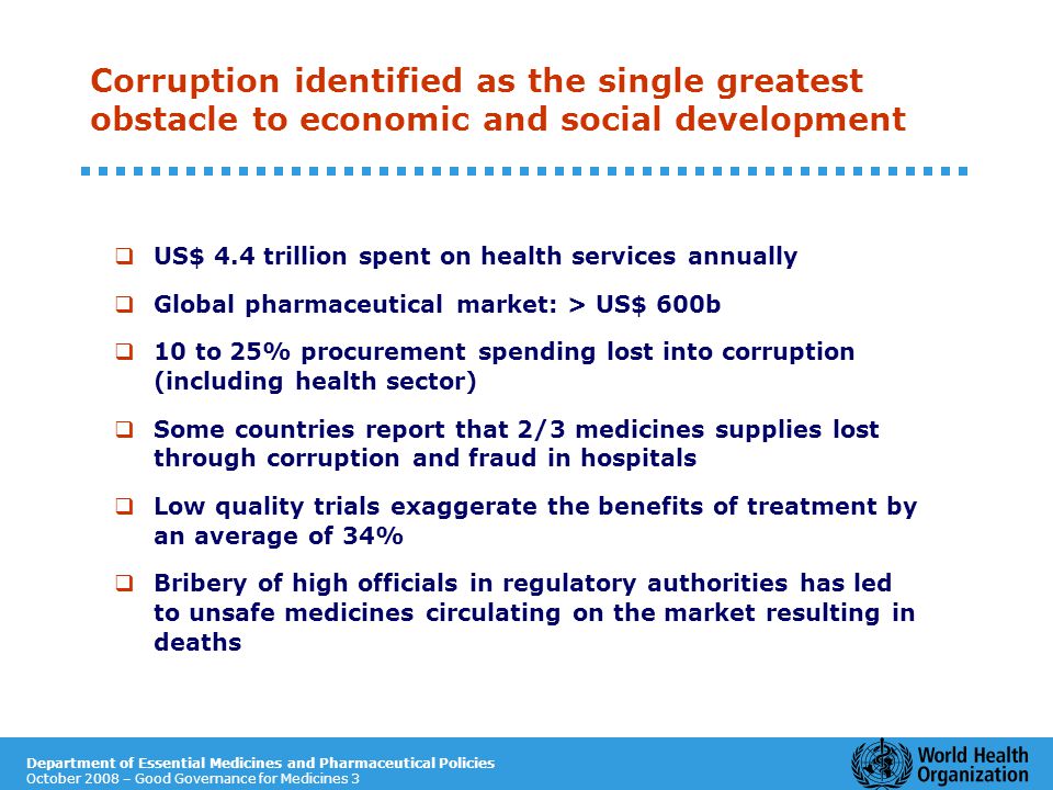Department of Essential Medicines and Pharmaceutical Policies October 2008 – Good Governance for Medicines 3 Corruption identified as the single greatest obstacle to economic and social development  US$ 4.4 trillion spent on health services annually  Global pharmaceutical market: > US$ 600b  10 to 25% procurement spending lost into corruption (including health sector)  Some countries report that 2/3 medicines supplies lost through corruption and fraud in hospitals  Low quality trials exaggerate the benefits of treatment by an average of 34%  Bribery of high officials in regulatory authorities has led to unsafe medicines circulating on the market resulting in deaths