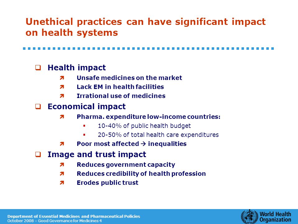 Department of Essential Medicines and Pharmaceutical Policies October 2008 – Good Governance for Medicines 4 Unethical practices can have significant impact on health systems  Health impact ì Unsafe medicines on the market ì Lack EM in health facilities ì Irrational use of medicines  Economical impact ì Pharma.